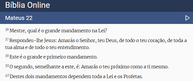 "Mestre, qual é o grande mandamento na Lei? Respondeu-lhe Jesus: Amarás o Senhor, teu Deus, de todo o teu coração, de toda a tua alma e de todo o teu entendimento. Este é o grande e primeiro mandamento. O segundo, semelhante a este, é: Amarás o teu próximo como a ti mesmo. Destes dois mandamentos dependem toda a Lei e os Profetas.